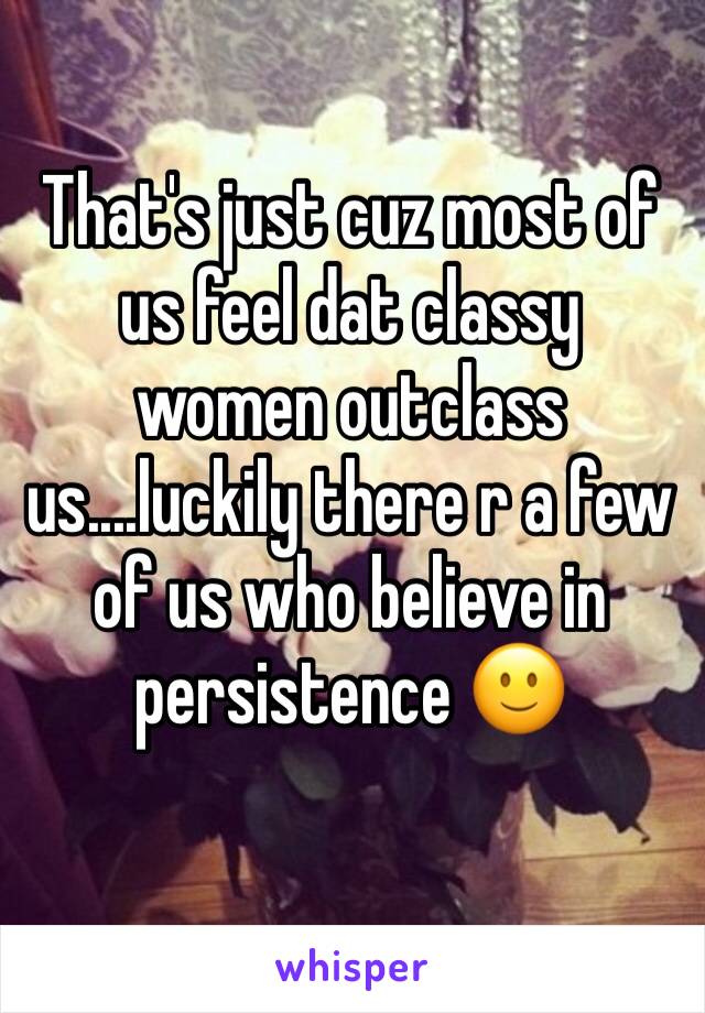 That's just cuz most of us feel dat classy women outclass us....luckily there r a few of us who believe in persistence 🙂