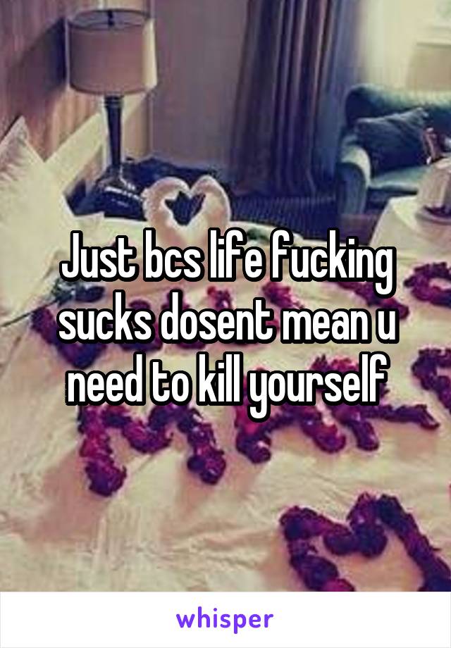 Just bcs life fucking sucks dosent mean u need to kill yourself