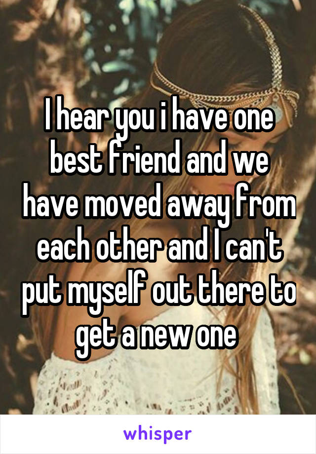 I hear you i have one best friend and we have moved away from each other and I can't put myself out there to get a new one 