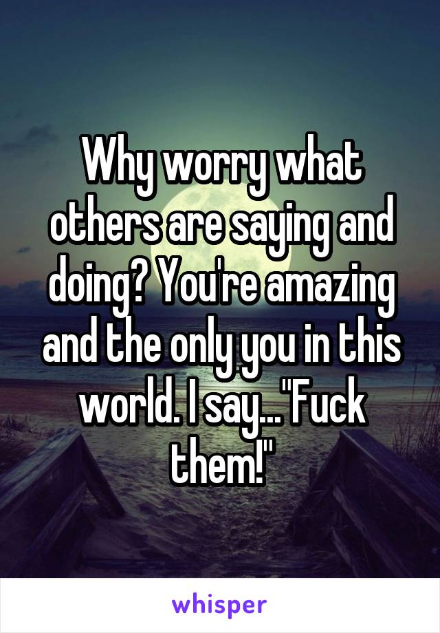 Why worry what others are saying and doing? You're amazing and the only you in this world. I say..."Fuck them!"