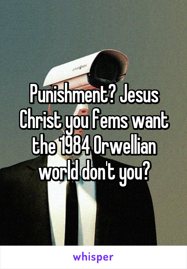 Punishment? Jesus Christ you fems want the 1984 Orwellian world don't you?