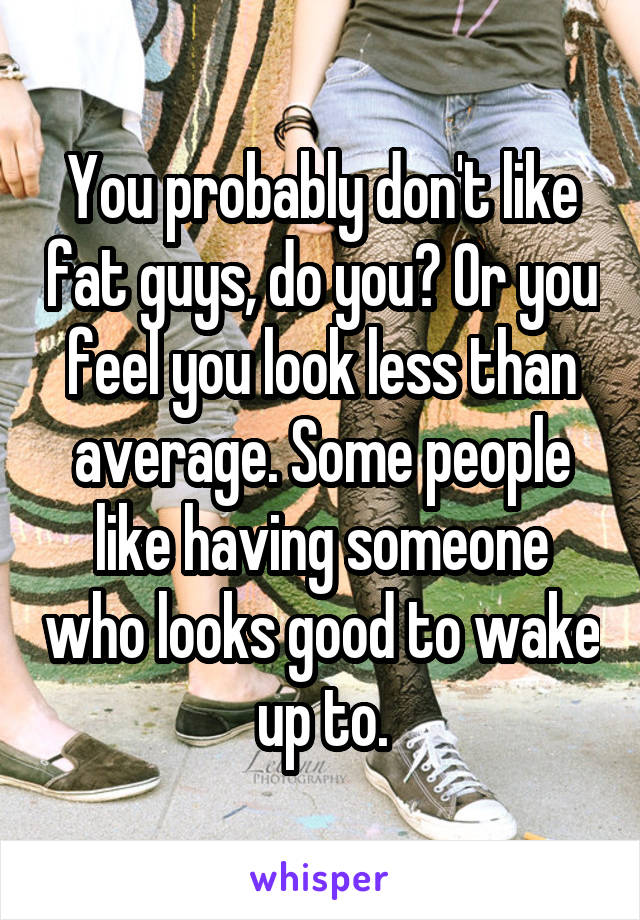 You probably don't like fat guys, do you? Or you feel you look less than average. Some people like having someone who looks good to wake up to.