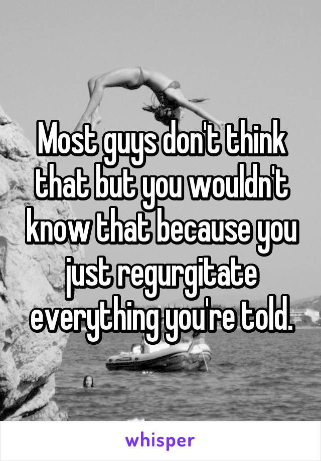 Most guys don't think that but you wouldn't know that because you just regurgitate everything you're told.