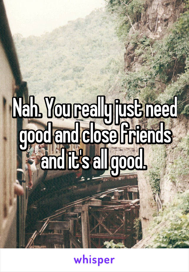 Nah. You really just need good and close friends and it's all good. 