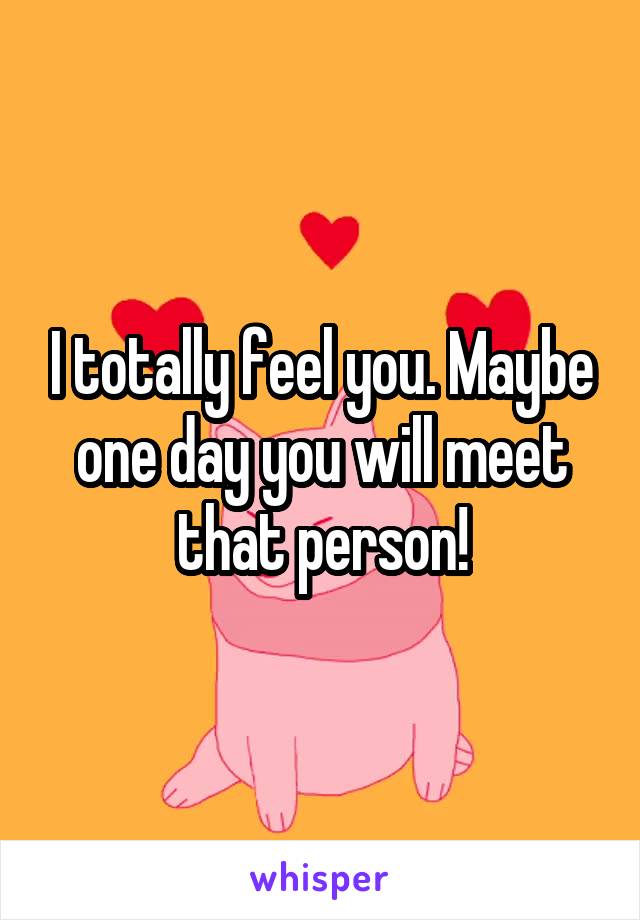 I totally feel you. Maybe one day you will meet that person!