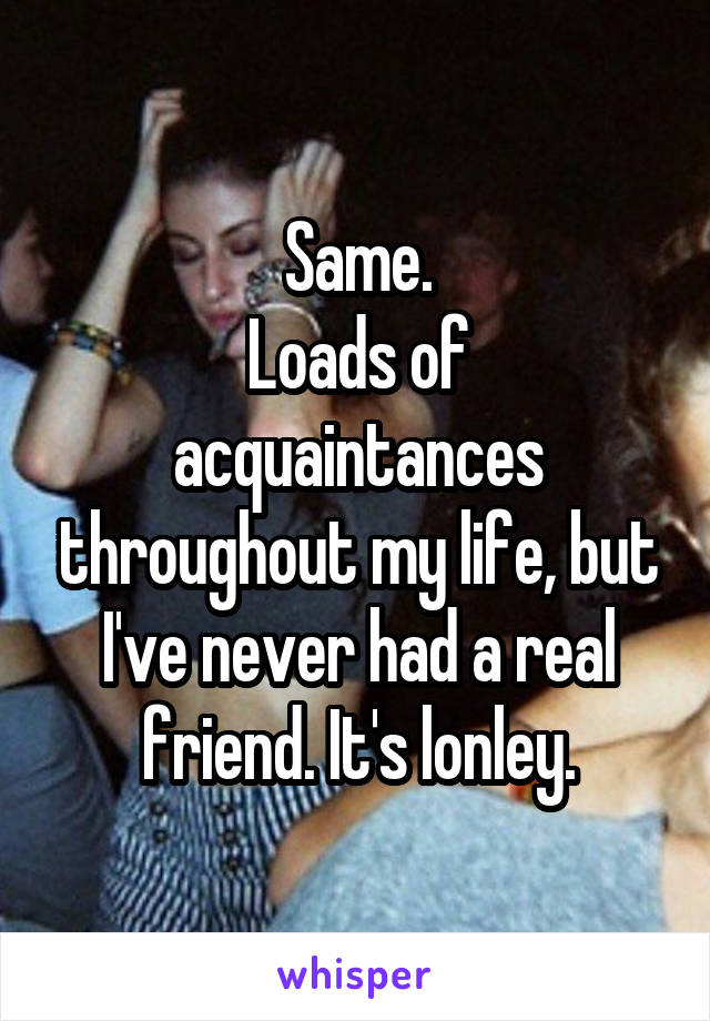 Same.
Loads of acquaintances throughout my life, but I've never had a real friend. It's lonley.