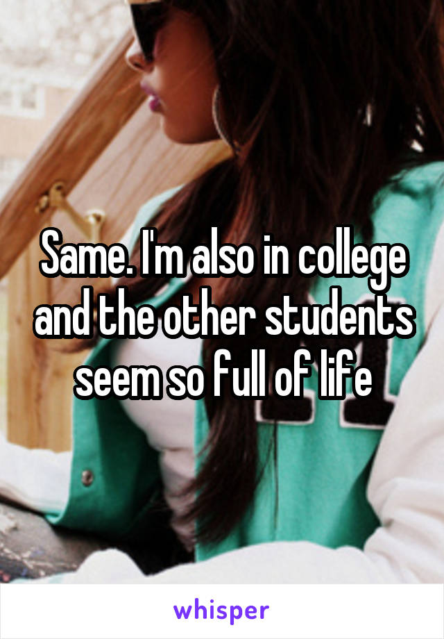 Same. I'm also in college and the other students seem so full of life