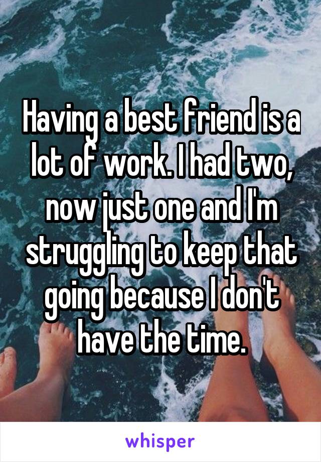 Having a best friend is a lot of work. I had two, now just one and I'm struggling to keep that going because I don't have the time.