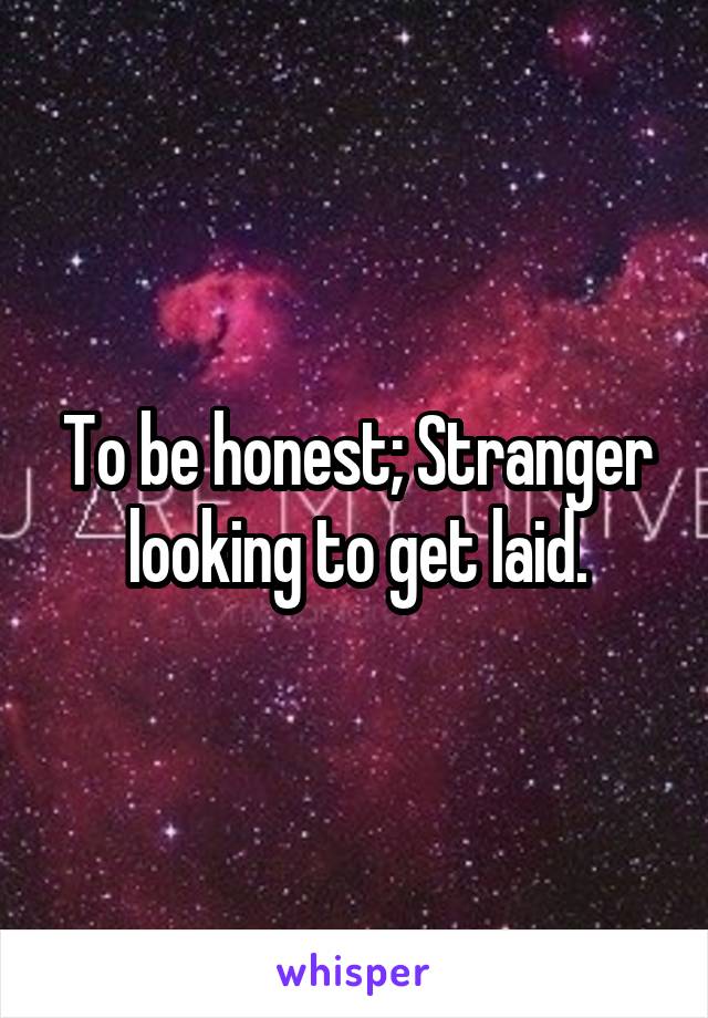 To be honest; Stranger looking to get laid.