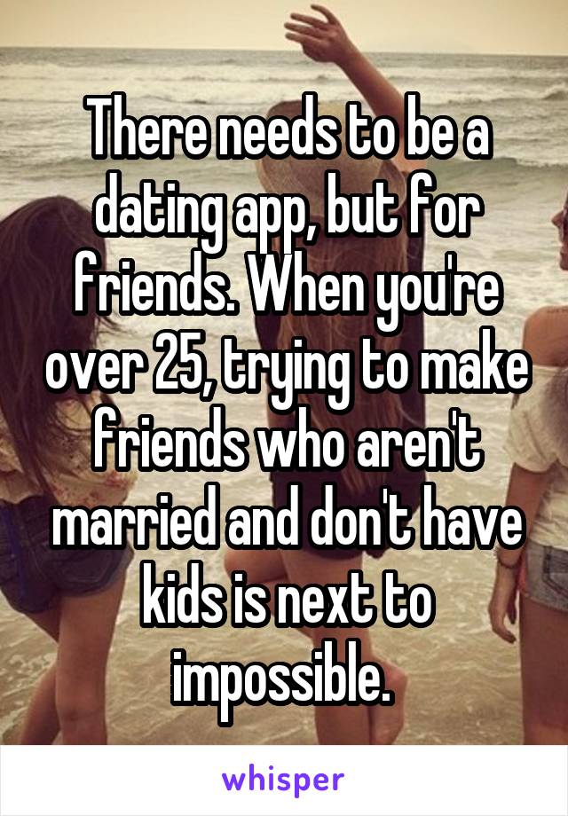 There needs to be a dating app, but for friends. When you're over 25, trying to make friends who aren't married and don't have kids is next to impossible. 