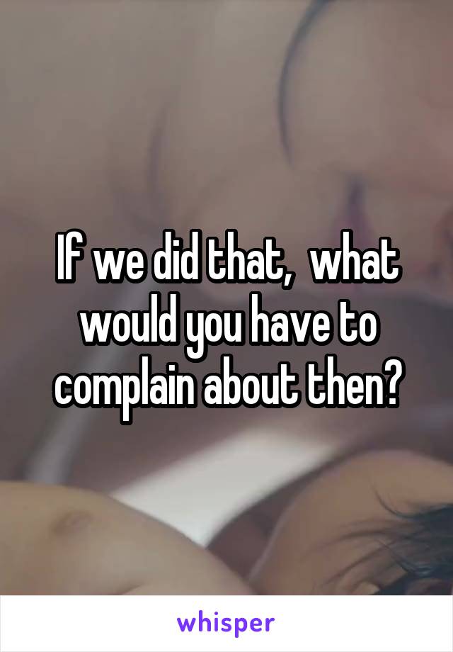 If we did that,  what would you have to complain about then?