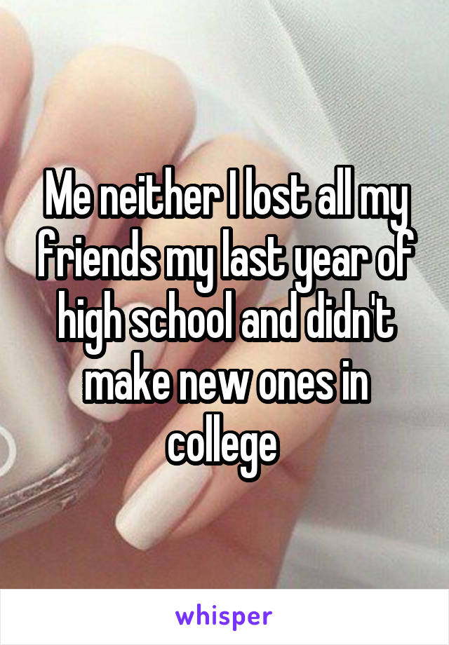 Me neither I lost all my friends my last year of high school and didn't make new ones in college 