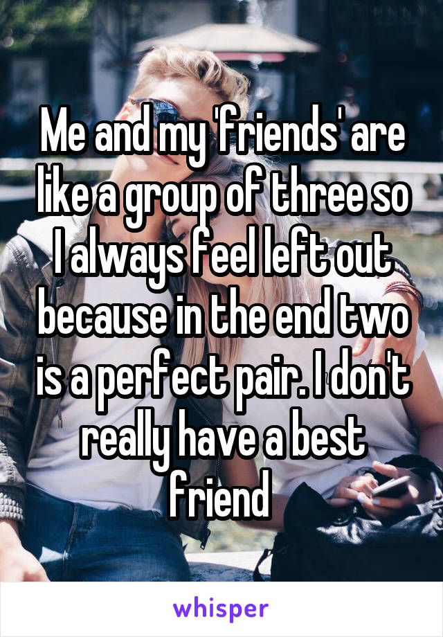 Me and my 'friends' are like a group of three so I always feel left out because in the end two is a perfect pair. I don't really have a best friend 