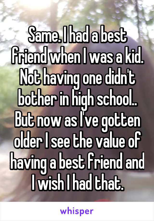 Same. I had a best friend when I was a kid. Not having one didn't bother in high school.. But now as I've gotten older I see the value of having a best friend and I wish I had that.