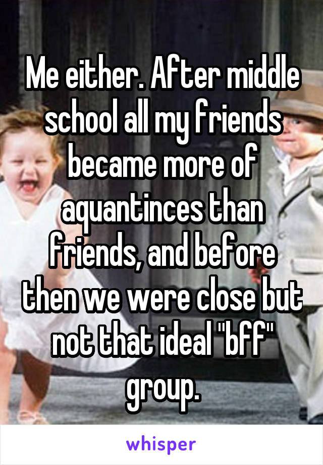 Me either. After middle school all my friends became more of aquantinces than friends, and before then we were close but not that ideal "bff" group.