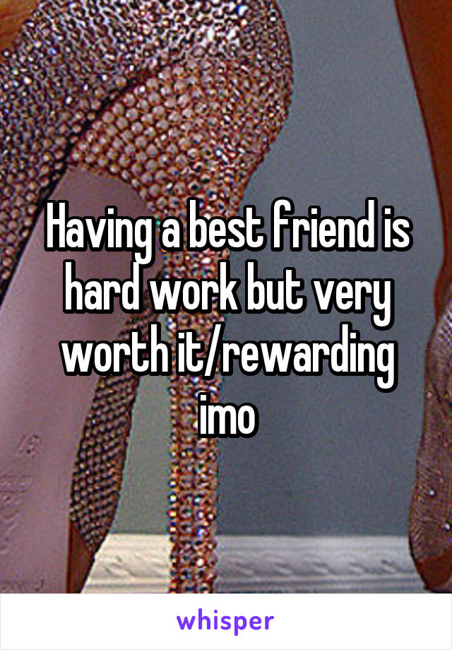 Having a best friend is hard work but very worth it/rewarding imo