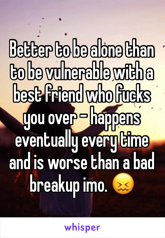 Better to be alone than to be vulnerable with a best friend who fucks you over - happens eventually every time and is worse than a bad breakup imo. 😖