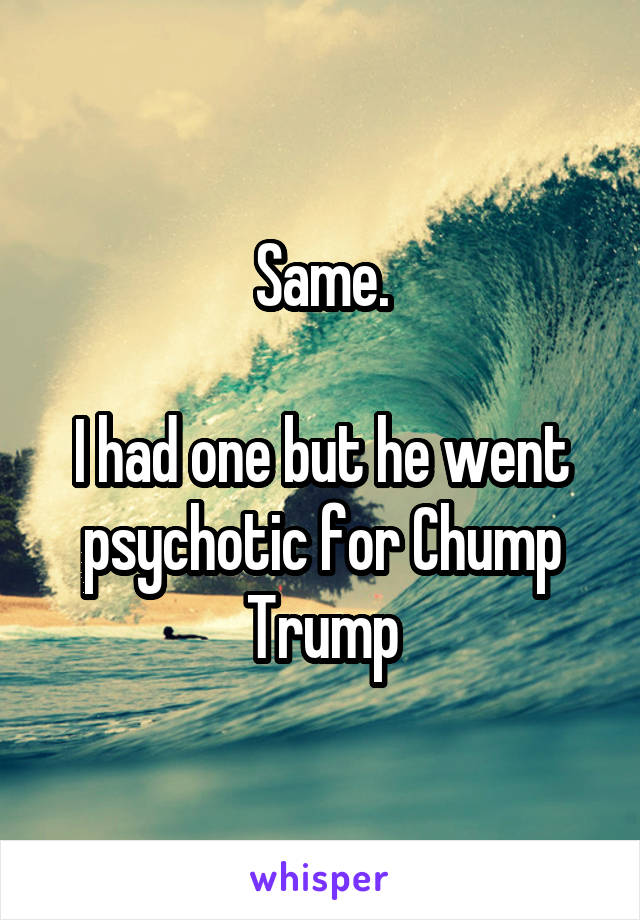 Same.

I had one but he went psychotic for Chump Trump