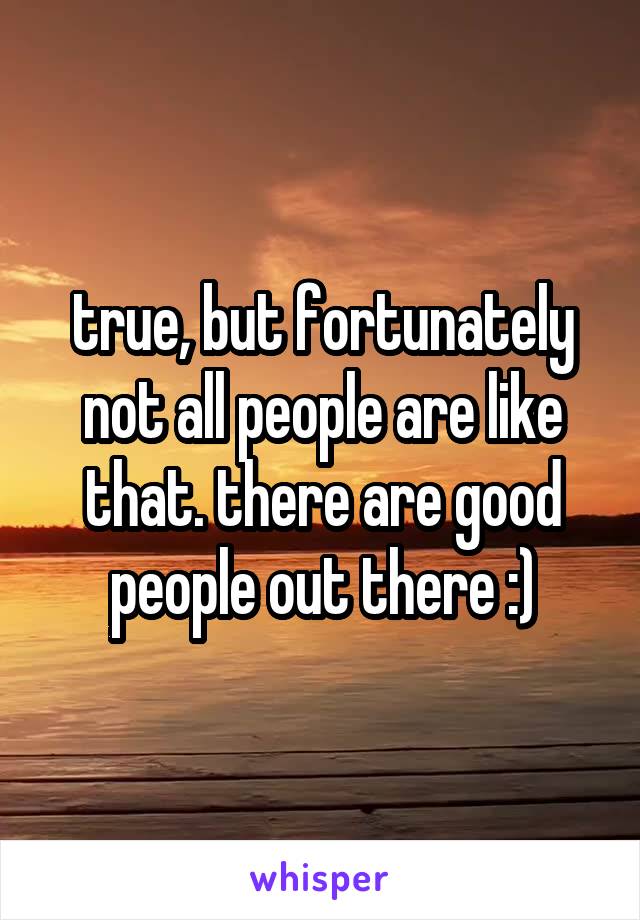 true, but fortunately not all people are like that. there are good people out there :)