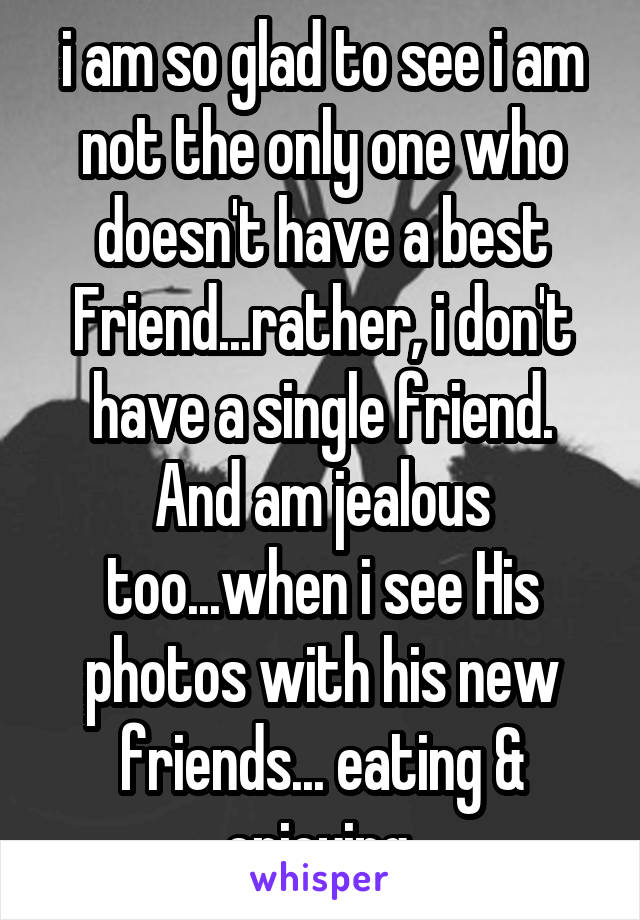 i am so glad to see i am not the only one who doesn't have a best Friend...rather, i don't have a single friend.
And am jealous too...when i see His photos with his new friends... eating & enjoying.