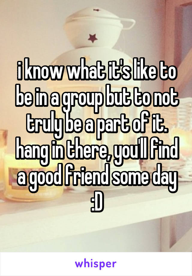 i know what it's like to be in a group but to not truly be a part of it. hang in there, you'll find a good friend some day :D