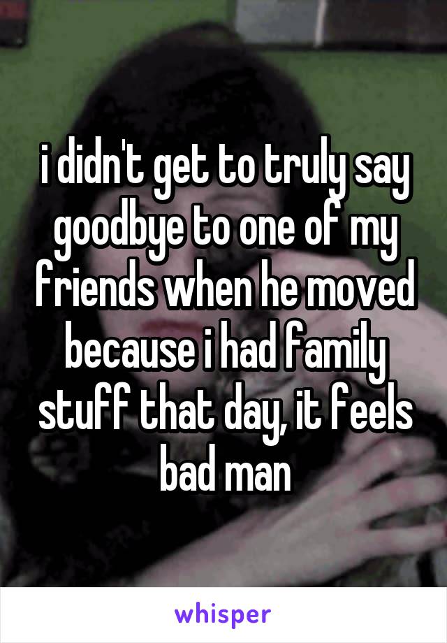 i didn't get to truly say goodbye to one of my friends when he moved because i had family stuff that day, it feels bad man