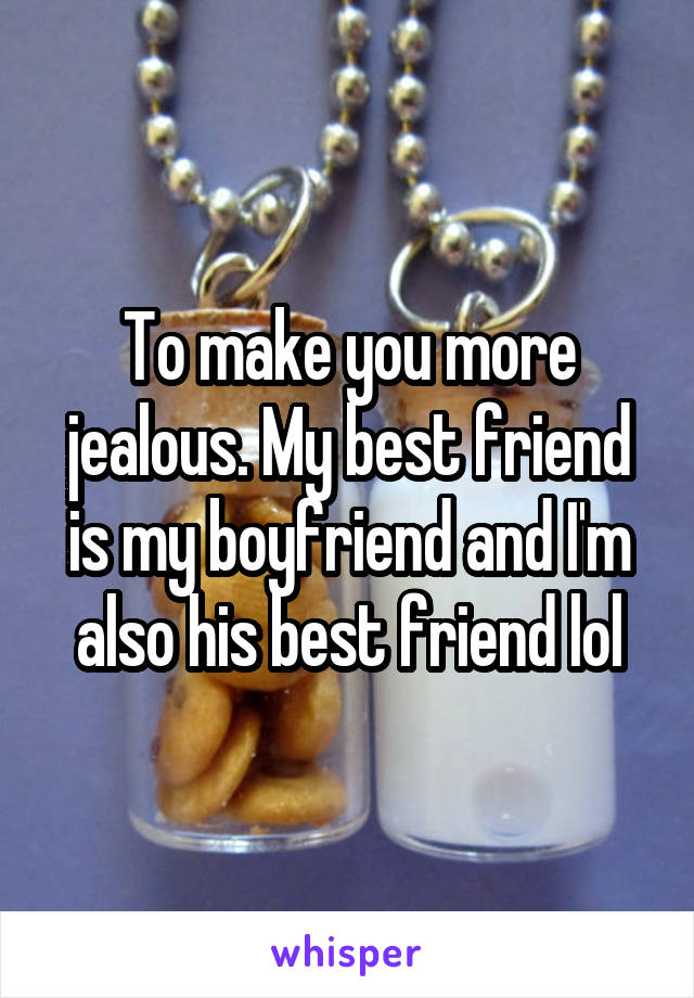 To make you more jealous. My best friend is my boyfriend and I'm also his best friend lol