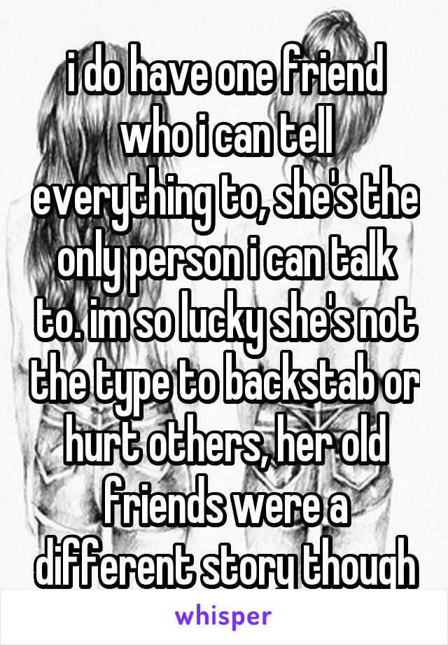 i do have one friend who i can tell everything to, she's the only person i can talk to. im so lucky she's not the type to backstab or hurt others, her old friends were a different story though