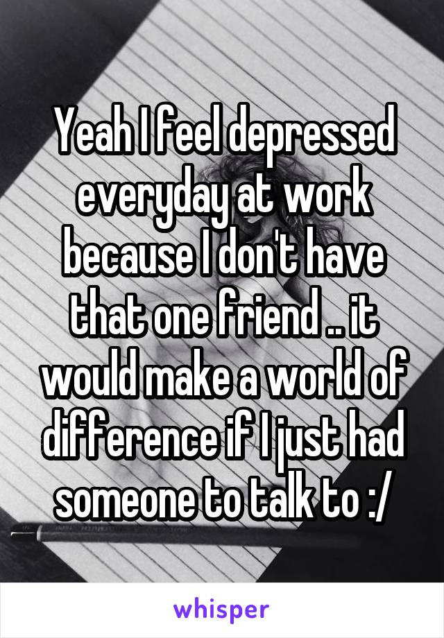 Yeah I feel depressed everyday at work because I don't have that one friend .. it would make a world of difference if I just had someone to talk to :/