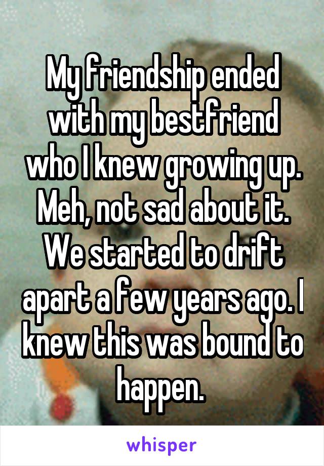 My friendship ended with my bestfriend who I knew growing up. Meh, not sad about it. We started to drift apart a few years ago. I knew this was bound to happen. 