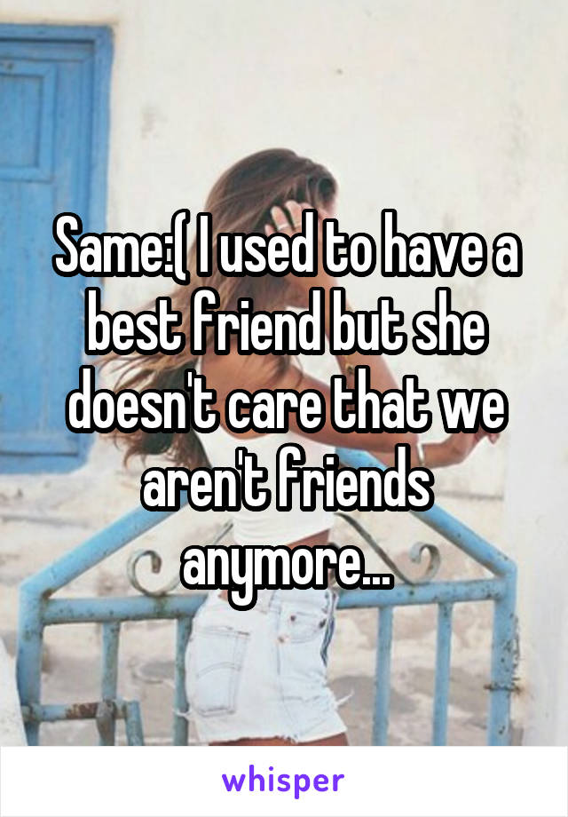 Same:( I used to have a best friend but she doesn't care that we aren't friends anymore...