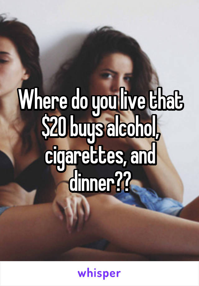 Where do you live that $20 buys alcohol, cigarettes, and dinner??