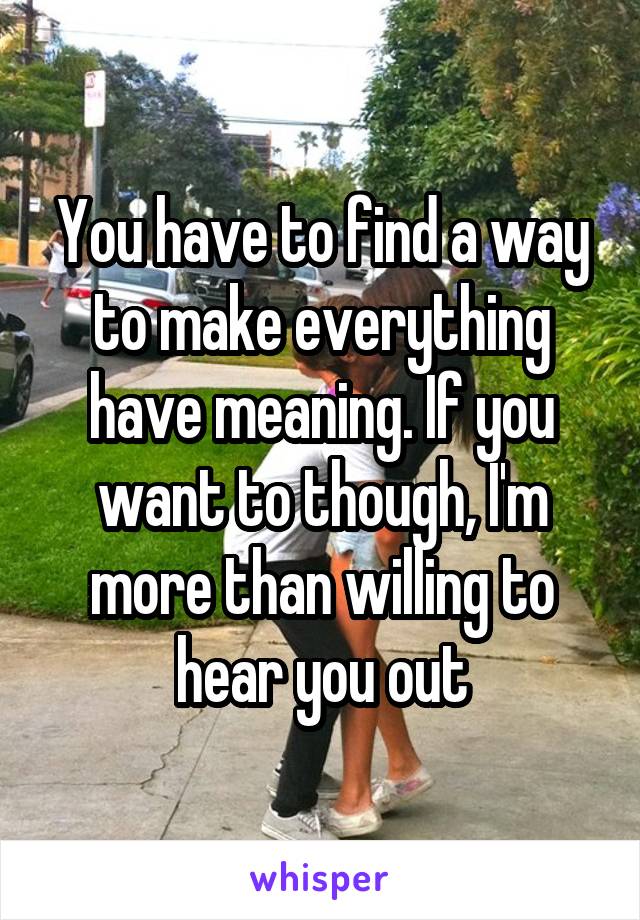 You have to find a way to make everything have meaning. If you want to though, I'm more than willing to hear you out