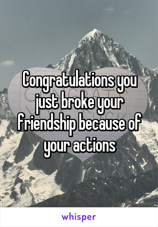 Congratulations you just broke your friendship because of your actions