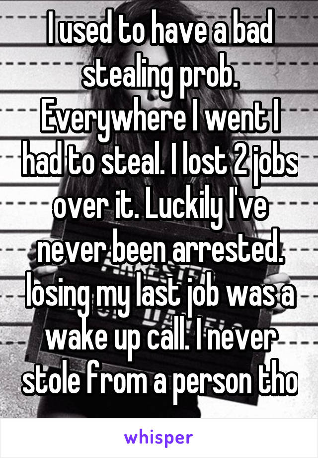 I used to have a bad stealing prob. Everywhere I went I had to steal. I lost 2 jobs over it. Luckily I've never been arrested. losing my last job was a wake up call. I never stole from a person tho 