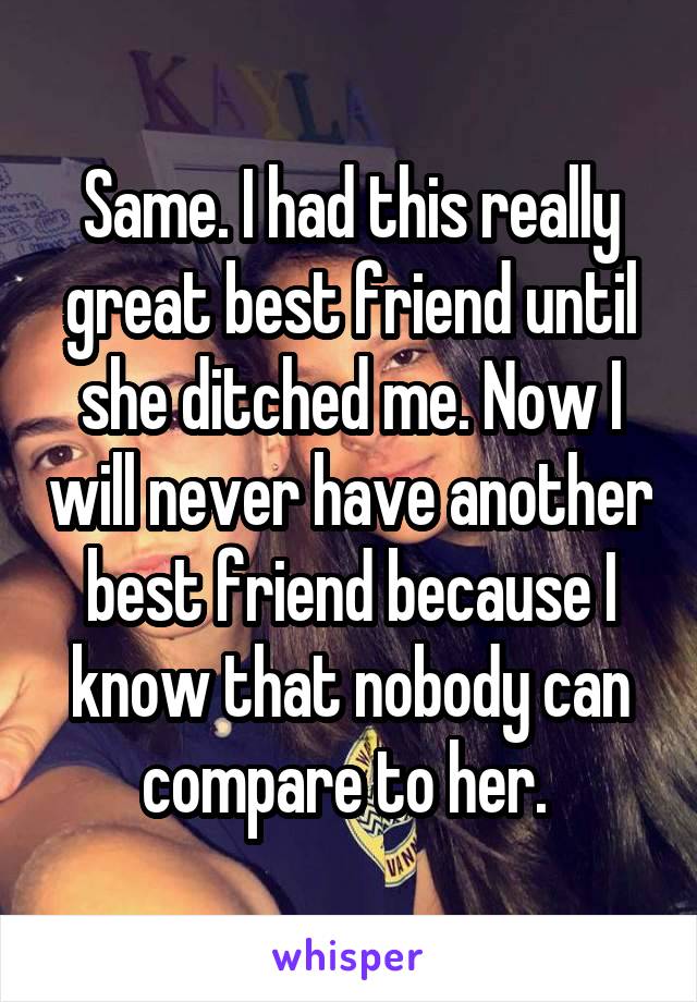 Same. I had this really great best friend until she ditched me. Now I will never have another best friend because I know that nobody can compare to her. 