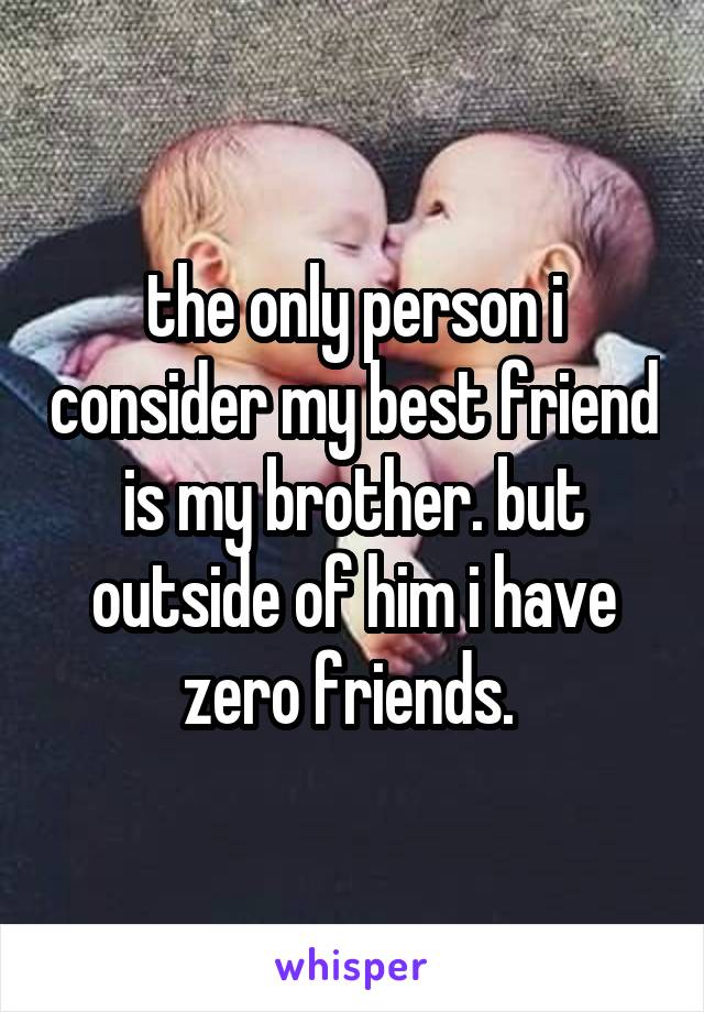 the only person i consider my best friend is my brother. but outside of him i have zero friends. 