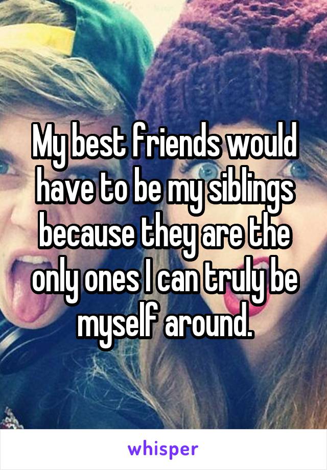 My best friends would have to be my siblings because they are the only ones I can truly be myself around.