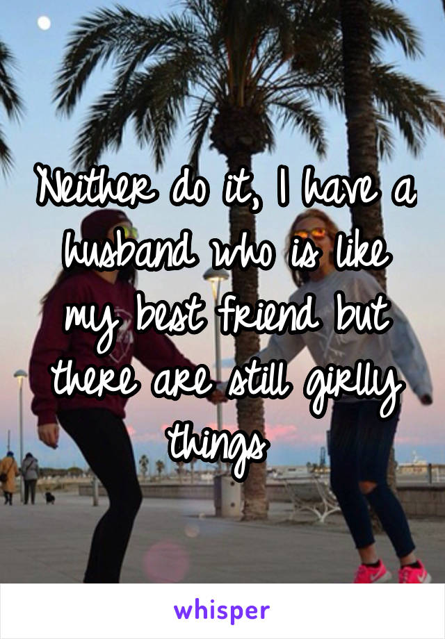 Neither do it, I have a husband who is like my best friend but there are still girlly things 