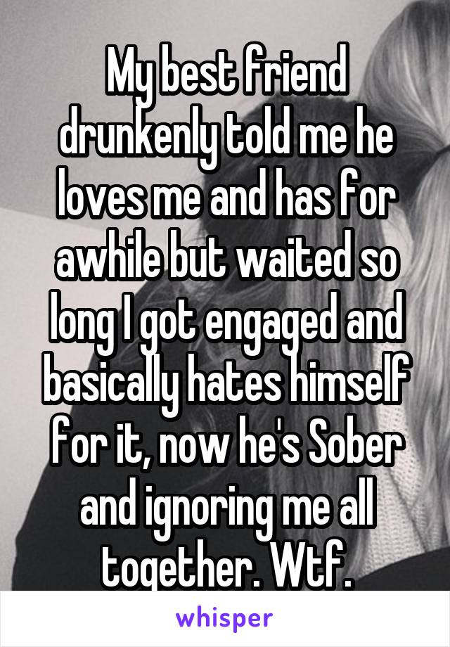My best friend drunkenly told me he loves me and has for awhile but waited so long I got engaged and basically hates himself for it, now he's Sober and ignoring me all together. Wtf.