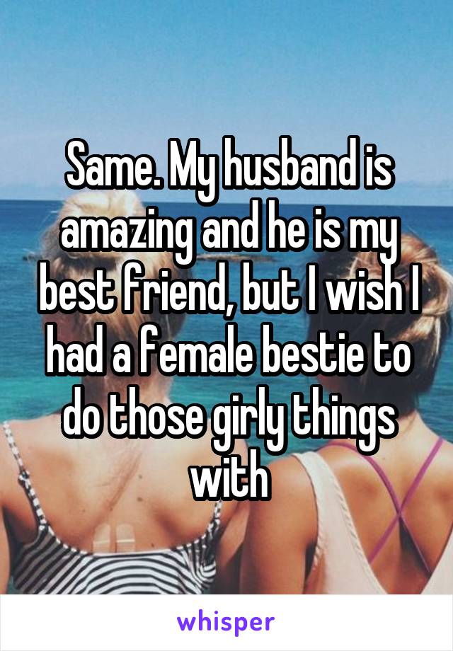 Same. My husband is amazing and he is my best friend, but I wish I had a female bestie to do those girly things with