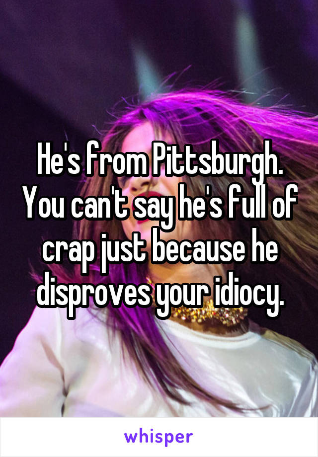 He's from Pittsburgh. You can't say he's full of crap just because he disproves your idiocy.