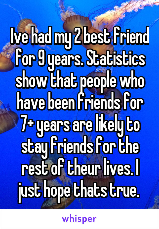 Ive had my 2 best friend for 9 years. Statistics show that people who have been friends for 7+ years are likely to stay friends for the rest of theur lives. I just hope thats true. 