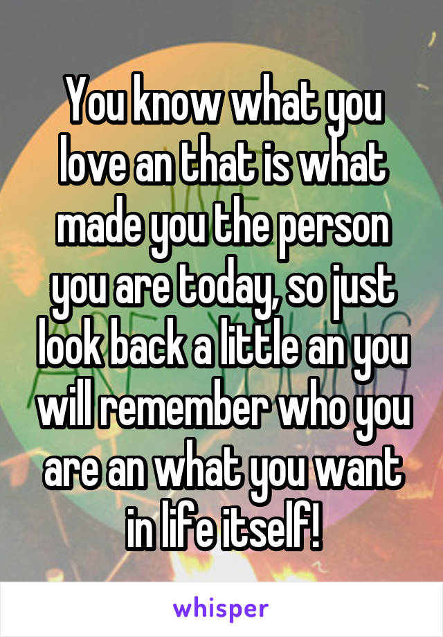 You know what you love an that is what made you the person you are today, so just look back a little an you will remember who you are an what you want in life itself!