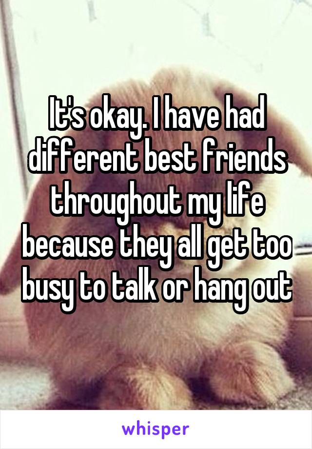 It's okay. I have had different best friends throughout my life because they all get too busy to talk or hang out 