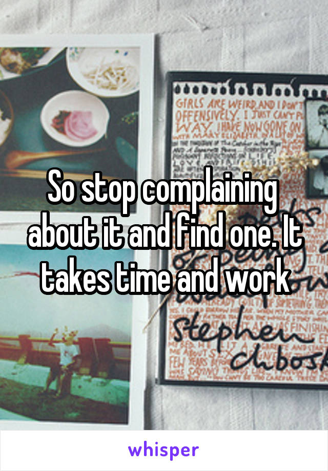 So stop complaining  about it and find one. It takes time and work