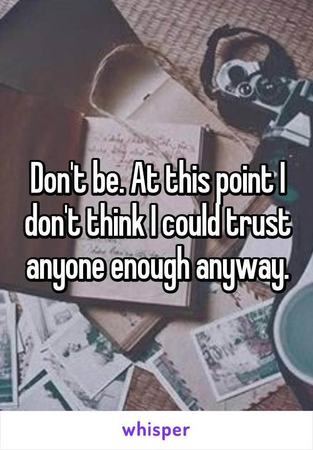 Don't be. At this point I don't think I could trust anyone enough anyway.