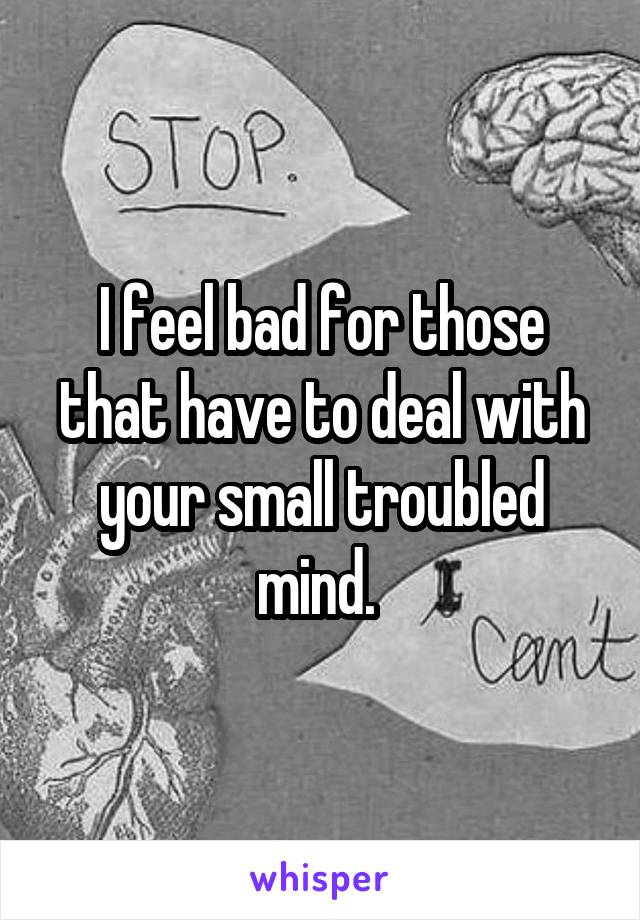 I feel bad for those that have to deal with your small troubled mind. 