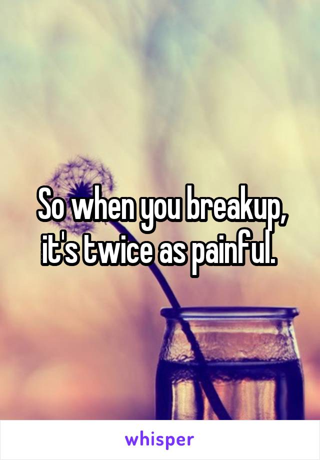 So when you breakup, it's twice as painful. 