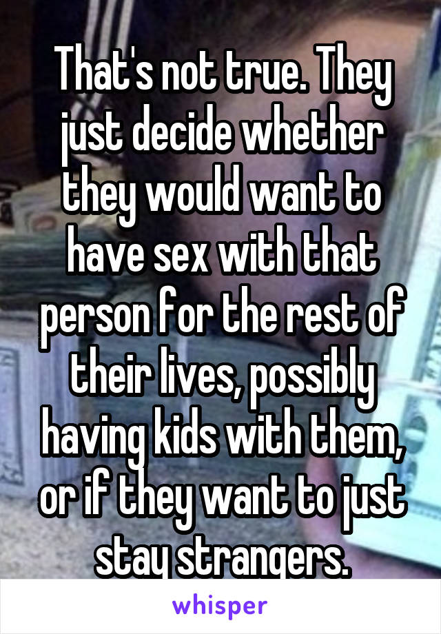 That's not true. They just decide whether they would want to have sex with that person for the rest of their lives, possibly having kids with them, or if they want to just stay strangers.